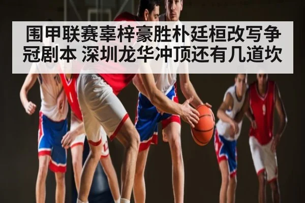 围甲联赛辜梓豪胜朴廷桓改写争冠剧本 深圳龙华冲顶还有几道坎